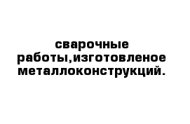 сварочные работы,изготовленое металлоконструкций.